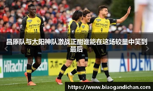 昌原队与太阳神队激战正酣谁能在这场较量中笑到最后